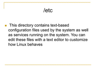 /etc
 This directory contains text-based
configuration files used by the system as well
as services running on the system. You can
edit these files with a text editor to customize
how Linux behaves
 