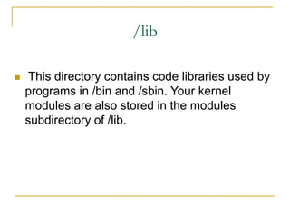 /lib
 This directory contains code libraries used by
programs in /bin and /sbin. Your kernel
modules are also stored in the modules
subdirectory of /lib.
 