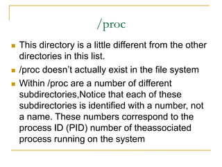 /proc
 This directory is a little different from the other
directories in this list.
 /proc doesn’t actually exist in the file system
 Within /proc are a number of different
subdirectories,Notice that each of these
subdirectories is identified with a number, not
a name. These numbers correspond to the
process ID (PID) number of theassociated
process running on the system
 