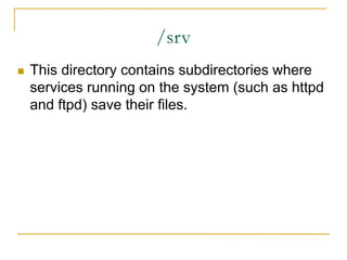 /srv
 This directory contains subdirectories where
services running on the system (such as httpd
and ftpd) save their files.
 