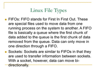 Linux File Types
 FIFOs: FIFO stands for First In First Out. These
are special files used to move data from one
running process on the system to another. A FIFO
file is basically a queue where the first chunk of
data added to the queue is the first chunk of data
removed from the queue. Data can only move in
one direction through a FIFO.
 Sockets: Sockets are similar to FIFOs in that they
are used to transfer information between sockets.
With a socket, however, data can move bi-
directionally.
 