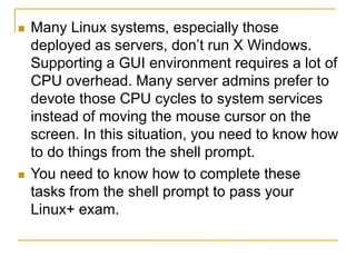  Many Linux systems, especially those
deployed as servers, don’t run X Windows.
Supporting a GUI environment requires a lot of
CPU overhead. Many server admins prefer to
devote those CPU cycles to system services
instead of moving the mouse cursor on the
screen. In this situation, you need to know how
to do things from the shell prompt.
 You need to know how to complete these
tasks from the shell prompt to pass your
Linux+ exam.
 