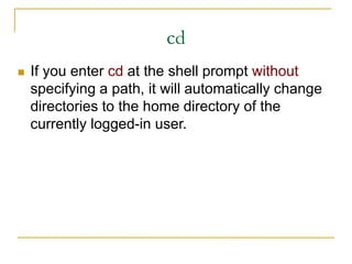 cd
 If you enter cd at the shell prompt without
specifying a path, it will automatically change
directories to the home directory of the
currently logged-in user.
 
