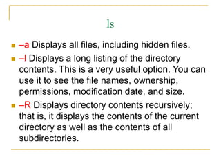 ls
 –a Displays all files, including hidden files.
 –l Displays a long listing of the directory
contents. This is a very useful option. You can
use it to see the file names, ownership,
permissions, modification date, and size.
 –R Displays directory contents recursively;
that is, it displays the contents of the current
directory as well as the contents of all
subdirectories.
 