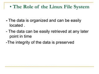 • The Role of the Linux File System
- The data is organized and can be easily
located .
- The data can be easily retrieved at any later
point in time
-The integrity of the data is preserved
 