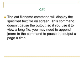 cat
 The cat filename command will display the
specified text file on screen. This command
doesn’t pause the output, so if you use it to
view a long file, you may need to append
|more to the command to pause the output a
page a time.
 