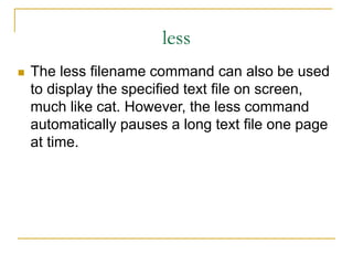 less
 The less filename command can also be used
to display the specified text file on screen,
much like cat. However, the less command
automatically pauses a long text file one page
at time.
 