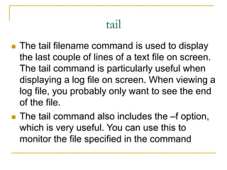 tail
 The tail filename command is used to display
the last couple of lines of a text file on screen.
The tail command is particularly useful when
displaying a log file on screen. When viewing a
log file, you probably only want to see the end
of the file.
 The tail command also includes the –f option,
which is very useful. You can use this to
monitor the file specified in the command
 