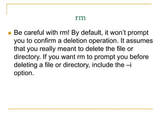 rm
 Be careful with rm! By default, it won’t prompt
you to confirm a deletion operation. It assumes
that you really meant to delete the file or
directory. If you want rm to prompt you before
deleting a file or directory, include the –i
option.
 