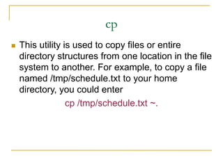 cp
 This utility is used to copy files or entire
directory structures from one location in the file
system to another. For example, to copy a file
named /tmp/schedule.txt to your home
directory, you could enter
cp /tmp/schedule.txt ~.
 