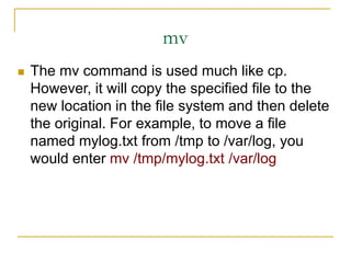 mv
 The mv command is used much like cp.
However, it will copy the specified file to the
new location in the file system and then delete
the original. For example, to move a file
named mylog.txt from /tmp to /var/log, you
would enter mv /tmp/mylog.txt /var/log
 