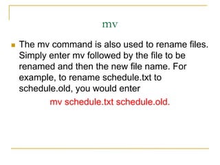 mv
 The mv command is also used to rename files.
Simply enter mv followed by the file to be
renamed and then the new file name. For
example, to rename schedule.txt to
schedule.old, you would enter
mv schedule.txt schedule.old.
 