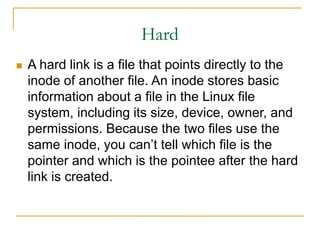 Hard
 A hard link is a file that points directly to the
inode of another file. An inode stores basic
information about a file in the Linux file
system, including its size, device, owner, and
permissions. Because the two files use the
same inode, you can’t tell which file is the
pointer and which is the pointee after the hard
link is created.
 
