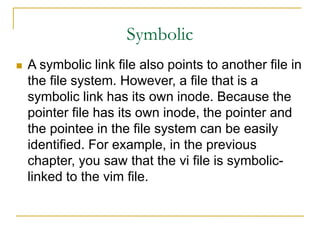 Symbolic
 A symbolic link file also points to another file in
the file system. However, a file that is a
symbolic link has its own inode. Because the
pointer file has its own inode, the pointer and
the pointee in the file system can be easily
identified. For example, in the previous
chapter, you saw that the vi file is symbolic-
linked to the vim file.
 