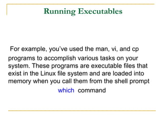 Running Executables
For example, you’ve used the man, vi, and cp
programs to accomplish various tasks on your
system. These programs are executable files that
exist in the Linux file system and are loaded into
memory when you call them from the shell prompt
which command
 