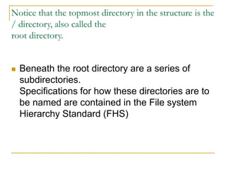 Notice that the topmost directory in the structure is the
/ directory, also called the
root directory.
 Beneath the root directory are a series of
subdirectories.
Specifications for how these directories are to
be named are contained in the File system
Hierarchy Standard (FHS)
 