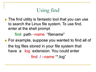 Using find
 The find utility is fantastic tool that you can use
to search the Linux file system. To use find,
enter at the shell prompt
find path –name “filename”
 For example, suppose you wanted to find all of
the log files stored in your file system that
have a .log extension. You could enter
find / –name “*.log”
 