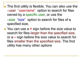  The find utility is flexible. You can also use the
–user “username” option to search for files
owned by a specific user, or use the
–size “size” option to search for files of a
specified size.
 You can use a + sign before the size value to
search for files larger than the specified size,
or a – sign before the size value to search for
files smaller than the specified size. The find
utility has many other options
 
