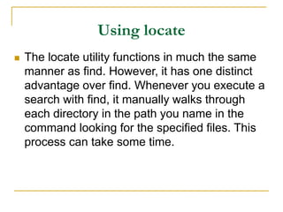 Using locate
 The locate utility functions in much the same
manner as find. However, it has one distinct
advantage over find. Whenever you execute a
search with find, it manually walks through
each directory in the path you name in the
command looking for the specified files. This
process can take some time.
 