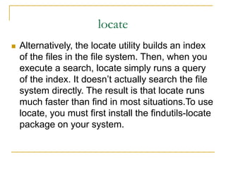 locate
 Alternatively, the locate utility builds an index
of the files in the file system. Then, when you
execute a search, locate simply runs a query
of the index. It doesn’t actually search the file
system directly. The result is that locate runs
much faster than find in most situations.To use
locate, you must first install the findutils-locate
package on your system.
 
