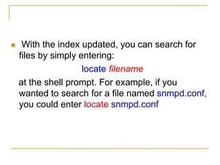  With the index updated, you can search for
files by simply entering:
locate filename
at the shell prompt. For example, if you
wanted to search for a file named snmpd.conf,
you could enter locate snmpd.conf
 