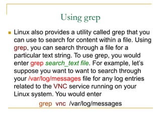 Using grep
 Linux also provides a utility called grep that you
can use to search for content within a file. Using
grep, you can search through a file for a
particular text string. To use grep, you would
enter grep search_text file. For example, let’s
suppose you want to want to search through
your /var/log/messages file for any log entries
related to the VNC service running on your
Linux system. You would enter
grep vnc /var/log/messages
 