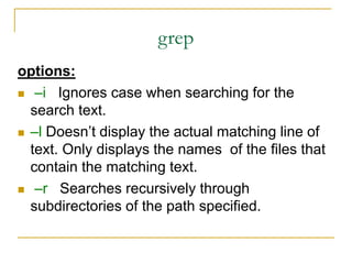 grep
options:
 –i Ignores case when searching for the
search text.
 –l Doesn’t display the actual matching line of
text. Only displays the names of the files that
contain the matching text.
 –r Searches recursively through
subdirectories of the path specified.
 