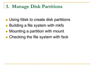 3. Manage Disk Partitions
 Using fdisk to create disk partitions
 Building a file system with mkfs
 Mounting a partition with mount
 Checking the file system with fsck
 