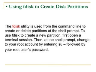• Using fdisk to Create Disk Partitions
The fdisk utility is used from the command line to
create or delete partitions at the shell prompt. To
use fdisk to create a new partition, first open a
terminal session. Then, at the shell prompt, change
to your root account by entering su – followed by
your root user’s password.
 