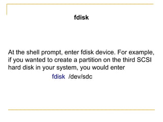 fdisk
At the shell prompt, enter fdisk device. For example,
if you wanted to create a partition on the third SCSI
hard disk in your system, you would enter
fdisk /dev/sdc
 