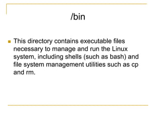 /bin
 This directory contains executable files
necessary to manage and run the Linux
system, including shells (such as bash) and
file system management utilities such as cp
and rm.
 