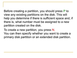 Before creating a partition, you should press P to
view any existing partitions on the disk. This will
help you determine if there is sufficient space and, if
there is, what number must be assigned to a new
partition created on the disk.
To create a new partition, you press N.
You can then specify whether you want to create a
primary disk partition or an extended disk partition.
 