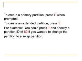 To create a primary partition, press P when
prompted.
To create an extended partition, press E
For example: You could press T and specify a
partition ID of 82 if you wanted to change the
partition to a swap partition.
 