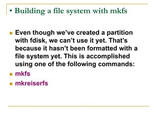 • Building a file system with mkfs
 Even though we’ve created a partition
with fdisk, we can’t use it yet. That’s
because it hasn’t been formatted with a
file system yet. This is accomplished
using one of the following commands:
 mkfs
 mkreiserfs
 