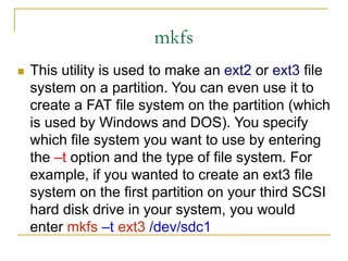 mkfs
 This utility is used to make an ext2 or ext3 file
system on a partition. You can even use it to
create a FAT file system on the partition (which
is used by Windows and DOS). You specify
which file system you want to use by entering
the –t option and the type of file system. For
example, if you wanted to create an ext3 file
system on the first partition on your third SCSI
hard disk drive in your system, you would
enter mkfs –t ext3 /dev/sdc1
 
