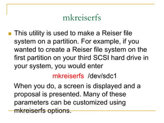 mkreiserfs
 This utility is used to make a Reiser file
system on a partition. For example, if you
wanted to create a Reiser file system on the
first partition on your third SCSI hard drive in
your system, you would enter
mkreiserfs /dev/sdc1
When you do, a screen is displayed and a
proposal is presented. Many of these
parameters can be customized using
mkreiserfs options.
 