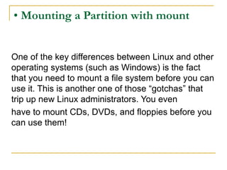 • Mounting a Partition with mount
One of the key differences between Linux and other
operating systems (such as Windows) is the fact
that you need to mount a file system before you can
use it. This is another one of those “gotchas” that
trip up new Linux administrators. You even
have to mount CDs, DVDs, and floppies before you
can use them!
 