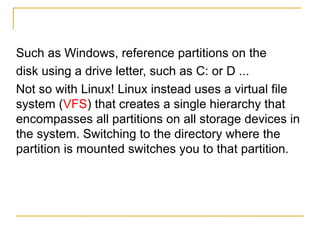 Such as Windows, reference partitions on the
disk using a drive letter, such as C: or D ...
Not so with Linux! Linux instead uses a virtual file
system (VFS) that creates a single hierarchy that
encompasses all partitions on all storage devices in
the system. Switching to the directory where the
partition is mounted switches you to that partition.
 