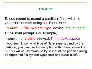 mount
To use mount to mount a partition, first switch to
your root account using su. Then enter
mount –t file_system_type device mount_point
at the shell prompt. For example,
mount –t reiserfs /dev/sdc1 /mnt/extraspace
If you don’t know what type of file system is used by the
partition, you can use the –a option with mount instead of
–t. This will cause mount to try to mount the partition using
all supported file system types until one is successful.
 