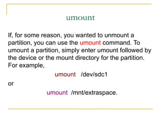 umount
If, for some reason, you wanted to unmount a
partition, you can use the umount command. To
umount a partition, simply enter umount followed by
the device or the mount directory for the partition.
For example,
umount /dev/sdc1
or
umount /mnt/extraspace.
 