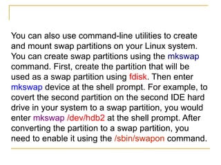 You can also use command-line utilities to create
and mount swap partitions on your Linux system.
You can create swap partitions using the mkswap
command. First, create the partition that will be
used as a swap partition using fdisk. Then enter
mkswap device at the shell prompt. For example, to
covert the second partition on the second IDE hard
drive in your system to a swap partition, you would
enter mkswap /dev/hdb2 at the shell prompt. After
converting the partition to a swap partition, you
need to enable it using the /sbin/swapon command.
 