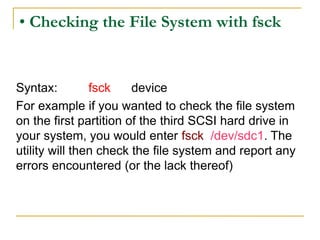• Checking the File System with fsck
Syntax: fsck device
For example if you wanted to check the file system
on the first partition of the third SCSI hard drive in
your system, you would enter fsck /dev/sdc1. The
utility will then check the file system and report any
errors encountered (or the lack thereof)
 