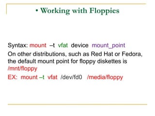 • Working with Floppies
Syntax: mount –t vfat device mount_point
On other distributions, such as Red Hat or Fedora,
the default mount point for floppy diskettes is
/mnt/floppy
EX: mount –t vfat /dev/fd0 /media/floppy
 