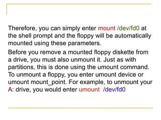 Therefore, you can simply enter mount /dev/fd0 at
the shell prompt and the floppy will be automatically
mounted using these parameters.
Before you remove a mounted floppy diskette from
a drive, you must also unmount it. Just as with
partitions, this is done using the umount command.
To unmount a floppy, you enter umount device or
umount mount_point. For example, to unmount your
A: drive, you would enter umount /dev/fd0
 