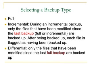 Selecting a Backup Type
 Full
 Incremental: During an incremental backup,
only the files that have been modified since
the last backup (full or incremental) are
backed up. After being backed up, each file is
flagged as having been backed up.
 Differential: only the files that have been
modified since the last full backup are backed
up
 