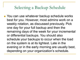 Selecting a Backup Schedule
 You can use whatever backup schedule works
best for you. However, most admins work on a
weekly rotation, as discussed previously. Pick
one day for your full backup and then the
remaining days of the week for your incremental
or differential backups. You should also
schedule your backups to occur when the load
on the system is at its lightest. Late in the
evening or in the early morning are usually best,
depending on your organization’s schedule.
 
