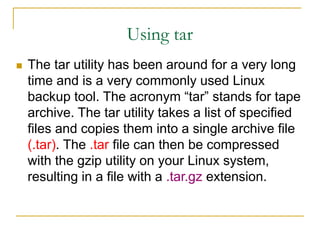 Using tar
 The tar utility has been around for a very long
time and is a very commonly used Linux
backup tool. The acronym “tar” stands for tape
archive. The tar utility takes a list of specified
files and copies them into a single archive file
(.tar). The .tar file can then be compressed
with the gzip utility on your Linux system,
resulting in a file with a .tar.gz extension.
 