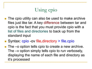Using cpio
 The cpio utility can also be used to make archive
files just like tar. A key difference between tar and
cpio is the fact that you must provide cpio with a
list of files and directories to back up from the
standard input
 Syntax: cpio -ov file,directory > file.cpio
 The –o option tells cpio to create a new archive.
The –v option simply tells cpio to run verbosely,
displaying the name of each file and directory as
it’s processed
 