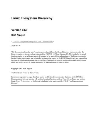 Linux Filesystem Hierarchy
Version 0.65
Binh Nguyen
<linuxfilesystem(at)yahoo(dot)com(dot)au>
2004−07−30
This document outlines the set of requirements and guidelines for file and directory placement under the
Linux operating system according to those of the FSSTND v2.3 final (January 29, 2004) and also its actual
implementation on an arbitrary system. It is meant to be accessible to all members of the Linux community,
be distribution independent and is intended to discuss the impact of the FSSTND and how it has managed to
increase the efficiency of support interoperability of applications, system administration tools, development
tools, and scripts as well as greater uniformity of documentation for these systems.
Copyright 2003 Binh Nguyen
Trademarks are owned by their owners.
Permission is granted to copy, distribute and/or modify this document under the terms of the GNU Free
Documentation License, Version 1.2; with no Invariant Sections, with no Front−Cover Texts, and with no
Back−Cover Texts. A copy of the license is included in the section entitled "GNU Free Documentation
License".
 