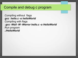 Compile and debug c program 
Compiling without flags 
gcc hello.c -o helloWorld 
Compiling with flags 
gcc -Wall -W -Werror hello.c -o HelloWorld 
Run program 
./HelloWorld 
 